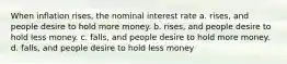 When inflation rises, the nominal interest rate a. rises, and people desire to hold more money. b. rises, and people desire to hold less money. c. falls, and people desire to hold more money. d. falls, and people desire to hold less money