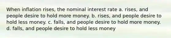 When inflation rises, the nominal interest rate a. rises, and people desire to hold more money. b. rises, and people desire to hold less money. c. falls, and people desire to hold more money. d. falls, and people desire to hold less money