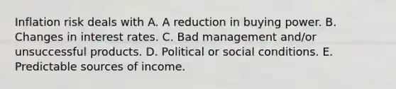 Inflation risk deals with A. A reduction in buying power. B. Changes in interest rates. C. Bad management and/or unsuccessful products. D. Political or social conditions. E. Predictable sources of income.