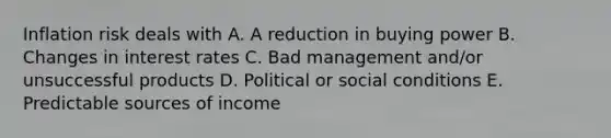 Inflation risk deals with A. A reduction in buying power B. Changes in interest rates C. Bad management and/or unsuccessful products D. Political or social conditions E. Predictable sources of income