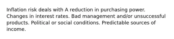 Inflation risk deals with A reduction in purchasing power. Changes in interest rates. Bad management and/or unsuccessful products. Political or social conditions. Predictable sources of income.