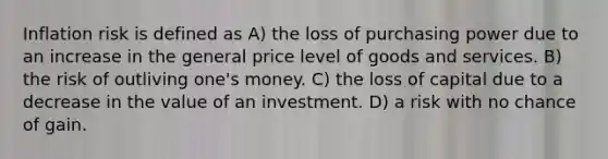 Inflation risk is defined as A) the loss of purchasing power due to an increase in the general price level of goods and services. B) the risk of outliving one's money. C) the loss of capital due to a decrease in the value of an investment. D) a risk with no chance of gain.