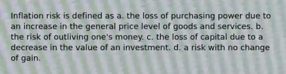 Inflation risk is defined as a. the loss of purchasing power due to an increase in the general price level of goods and services. b. the risk of outliving one's money. c. the loss of capital due to a decrease in the value of an investment. d. a risk with no change of gain.