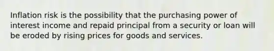 Inflation risk is the possibility that the purchasing power of interest income and repaid principal from a security or loan will be eroded by rising prices for goods and services.