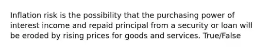 Inflation risk is the possibility that the purchasing power of interest income and repaid principal from a security or loan will be eroded by rising prices for goods and services. True/False