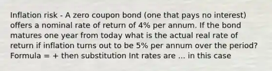 Inflation risk - A zero coupon bond (one that pays no interest) offers a nominal rate of return of 4% per annum. If the bond matures one year from today what is the actual real rate of return if inflation turns out to be 5% per annum over the period? Formula = + then substitution Int rates are ... in this case