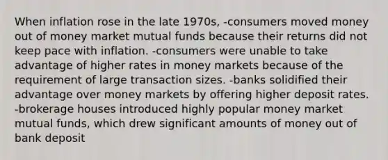 When inflation rose in the late 1970s, -consumers moved money out of money market mutual funds because their returns did not keep pace with inflation. -consumers were unable to take advantage of higher rates in money markets because of the requirement of large transaction sizes. -banks solidified their advantage over money markets by offering higher deposit rates. -brokerage houses introduced highly popular money market mutual funds, which drew significant amounts of money out of bank deposit