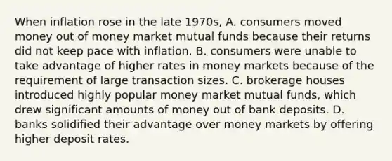 When inflation rose in the late​ 1970s, A. consumers moved money out of money market mutual funds because their returns did not keep pace with inflation. B. consumers were unable to take advantage of higher rates in money markets because of the requirement of large transaction sizes. C. brokerage houses introduced highly popular money market mutual​ funds, which drew significant amounts of money out of bank deposits. D. banks solidified their advantage over money markets by offering higher deposit rates.