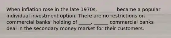 When inflation rose in the late​ 1970s, _______ became a popular individual investment option. There are no restrictions on commercial​ banks' holding of _____. ______ commercial banks deal in the secondary money market for their customers.