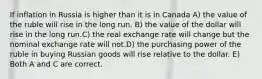 If inflation in Russia is higher than it is in Canada A) the value of the ruble will rise in the long run. B) the value of the dollar will rise in the long run.C) the real exchange rate will change but the nominal exchange rate will not.D) the purchasing power of the ruble in buying Russian goods will rise relative to the dollar. E) Both A and C are correct.