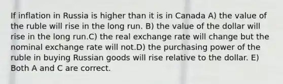 If inflation in Russia is higher than it is in Canada A) the value of the ruble will rise in the long run. B) the value of the dollar will rise in the long run.C) the real exchange rate will change but the nominal exchange rate will not.D) the purchasing power of the ruble in buying Russian goods will rise relative to the dollar. E) Both A and C are correct.