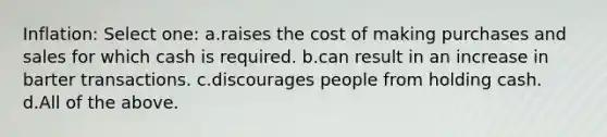 Inflation: Select one: a.raises the cost of making purchases and sales for which cash is required. b.can result in an increase in barter transactions. c.discourages people from holding cash. d.All of the above.