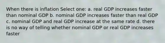 When there is inflation Select one: a. real GDP increases faster than nominal GDP b. nominal GDP increases faster than real GDP c. nominal GDP and real GDP increase at the same rate d. there is no way of telling whether nominal GDP or real GDP increases faster