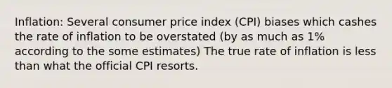 Inflation: Several consumer price index (CPI) biases which cashes the rate of inflation to be overstated (by as much as 1% according to the some estimates) The true rate of inflation is less than what the official CPI resorts.