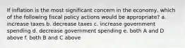 If inflation is the most significant concern in the economy, which of the following fiscal policy actions would be appropriate? a. increase taxes b. decrease taxes c. increase government spending d. decrease government spending e. both A and D above f. both B and C above