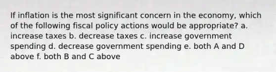 If inflation is the most significant concern in the economy, which of the following fiscal policy actions would be appropriate? a. increase taxes b. decrease taxes c. increase government spending d. decrease government spending e. both A and D above f. both B and C above