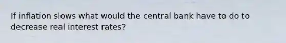 If inflation slows what would the central bank have to do to decrease real interest rates?