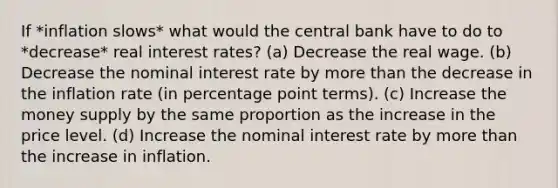 If *inflation slows* what would the central bank have to do to *decrease* real interest rates? (a) Decrease the real wage. (b) Decrease the nominal interest rate by more than the decrease in the inflation rate (in percentage point terms). (c) Increase the money supply by the same proportion as the increase in the price level. (d) Increase the nominal interest rate by more than the increase in inflation.