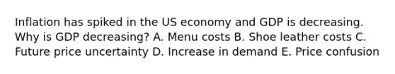 Inflation has spiked in the US economy and GDP is decreasing. Why is GDP decreasing? A. Menu costs B. Shoe leather costs C. Future price uncertainty D. Increase in demand E. Price confusion