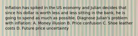 Inflation has spiked in the US economy and Julian decides that since his dollar is worth less and less sitting in the bank, he is going to spend as much as possible. Diagnose Julian's problem with inflation: A. Money illusion B. Price confusion C. Shoe leather costs D. Future price uncertainty