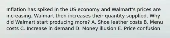 Inflation has spiked in the US economy and Walmart's prices are increasing. Walmart then increases their quantity supplied. Why did Walmart start producing more? A. Shoe leather costs B. Menu costs C. Increase in demand D. Money illusion E. Price confusion