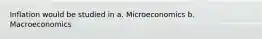 Inflation would be studied in a. Microeconomics b. Macroeconomics