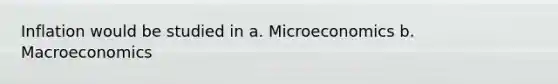 Inflation would be studied in a. Microeconomics b. Macroeconomics