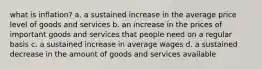 what is inflation? a. a sustained increase in the average price level of goods and services b. an increase in the prices of important goods and services that people need on a regular basis c. a sustained increase in average wages d. a sustained decrease in the amount of goods and services available