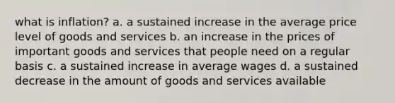 what is inflation? a. a sustained increase in the average price level of goods and services b. an increase in the prices of important goods and services that people need on a regular basis c. a sustained increase in average wages d. a sustained decrease in the amount of goods and services available