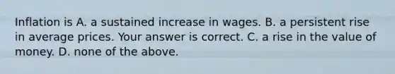 Inflation is A. a sustained increase in wages. B. a persistent rise in average prices. Your answer is correct. C. a rise in the value of money. D. none of the above.