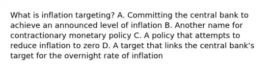 What is inflation targeting? A. Committing the central bank to achieve an announced level of inflation B. Another name for contractionary monetary policy C. A policy that attempts to reduce inflation to zero D. A target that links the central bank's target for the overnight rate of inflation