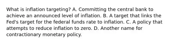 What is inflation​ targeting? A. Committing the central bank to achieve an announced level of inflation. B. A target that links the​ Fed's target for the federal funds rate to inflation. C. A policy that attempts to reduce inflation to zero. D. Another name for contractionary <a href='https://www.questionai.com/knowledge/kEE0G7Llsx-monetary-policy' class='anchor-knowledge'>monetary policy</a>.