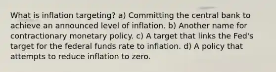 What is inflation targeting? a) Committing the central bank to achieve an announced level of inflation. b) Another name for contractionary <a href='https://www.questionai.com/knowledge/kEE0G7Llsx-monetary-policy' class='anchor-knowledge'>monetary policy</a>. c) A target that links the Fed's target for the federal funds rate to inflation. d) A policy that attempts to reduce inflation to zero.