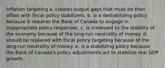 Inflation targeting a. creates output gaps that must be then offset with fiscal policy stabilizers. b. is a destabilizing policy because it requires the Bank of Canada to engage in inappropriate policy responses. c. is irrelevant to the stability of the economy because of the long-run neutrality of money. d. should be replaced with fiscal policy targeting because of the long-run neutrality of money. e. is a stabilizing policy because the Bank of Canada's policy adjustments act to stabilize real GDP growth.