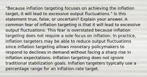 ​"Because inflation targeting focuses on achieving the inflation​ target, it will lead to excessive output​ fluctuations." Is this statement​ true, false, or​ uncertain? Explain your answer. A common fear of inflation targeting is that it will lead to excessive output fluctuations. This fear is overstated because inflation targeting does not require a sole focus on inflation. In​ practice, inflation targeters may be able to reduce output fluctuations since inflation targeting allows monetary policymakers to respond to declines in demand without facing a sharp rise in inflation expectations. Inflation targeting does not ignore traditional stabilization goals. Inflation targeters typically use a percentage range for an​ inflation-rate target.