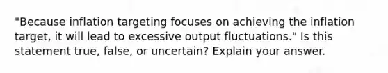 ​"Because inflation targeting focuses on achieving the inflation​ target, it will lead to excessive output​ fluctuations." Is this statement​ true, false, or​ uncertain? Explain your answer.