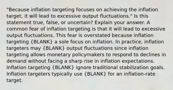 "Because inflation targeting focuses on achieving the inflation​ target, it will lead to excessive output​ fluctuations." Is this statement​ true, false, or​ uncertain? Explain your answer. A common fear of inflation targeting is that it will lead to excessive output fluctuations. This fear is overstated because inflation targeting (BLANK) a sole focus on inflation. In​ practice, inflation targeters may (BLANK) output fluctuations since inflation targeting allows monetary policymakers to respond to declines in demand without facing a sharp rise in inflation expectations. Inflation targeting (BLANK) ignore traditional stabilization goals. Inflation targeters typically use (BLANK) for an​ inflation-rate target.