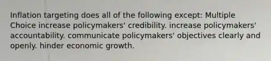 Inflation targeting does all of the following except: Multiple Choice increase policymakers' credibility. increase policymakers' accountability. communicate policymakers' objectives clearly and openly. hinder economic growth.