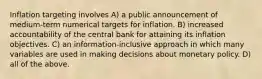 Inflation targeting involves A) a public announcement of medium-term numerical targets for inflation. B) increased accountability of the central bank for attaining its inflation objectives. C) an information-inclusive approach in which many variables are used in making decisions about monetary policy. D) all of the above.