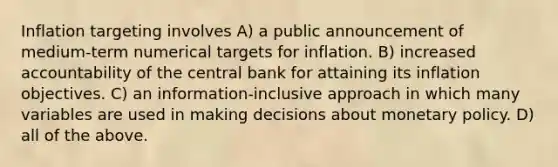 Inflation targeting involves A) a public announcement of medium-term numerical targets for inflation. B) increased accountability of the central bank for attaining its inflation objectives. C) an information-inclusive approach in which many variables are used in making decisions about <a href='https://www.questionai.com/knowledge/kEE0G7Llsx-monetary-policy' class='anchor-knowledge'>monetary policy</a>. D) all of the above.