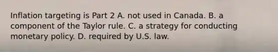 Inflation targeting is Part 2 A. not used in Canada. B. a component of the Taylor rule. C. a strategy for conducting <a href='https://www.questionai.com/knowledge/kEE0G7Llsx-monetary-policy' class='anchor-knowledge'>monetary policy</a>. D. required by U.S. law.