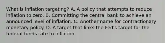 What is inflation​ targeting? A. A policy that attempts to reduce inflation to zero. B. Committing the central bank to achieve an announced level of inflation. C. Another name for contractionary monetary policy. D. A target that links the​ Fed's target for the federal funds rate to inflation.