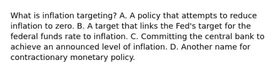 What is inflation​ targeting? A. A policy that attempts to reduce inflation to zero. B. A target that links the​ Fed's target for the federal funds rate to inflation. C. Committing the central bank to achieve an announced level of inflation. D. Another name for contractionary monetary policy.