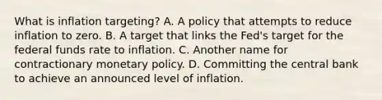 What is inflation​ targeting? A. A policy that attempts to reduce inflation to zero. B. A target that links the​ Fed's target for the federal funds rate to inflation. C. Another name for contractionary monetary policy. D. Committing the central bank to achieve an announced level of inflation.