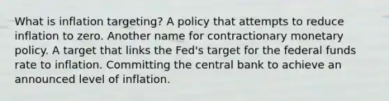 What is inflation​ targeting? A policy that attempts to reduce inflation to zero. Another name for contractionary monetary policy. A target that links the​ Fed's target for the federal funds rate to inflation. Committing the central bank to achieve an announced level of inflation.