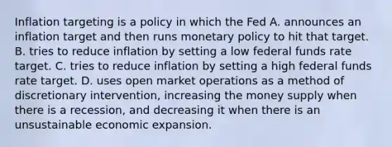 Inflation targeting is a policy in which the Fed A. announces an inflation target and then runs monetary policy to hit that target. B. tries to reduce inflation by setting a low federal funds rate target. C. tries to reduce inflation by setting a high federal funds rate target. D. uses open market operations as a method of discretionary intervention, increasing the money supply when there is a recession, and decreasing it when there is an unsustainable economic expansion.