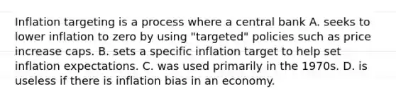 Inflation targeting is a process where a central bank A. seeks to lower inflation to zero by using​ "targeted" policies such as price increase caps. B. sets a specific inflation target to help set inflation expectations. C. was used primarily in the 1970s. D. is useless if there is inflation bias in an economy.