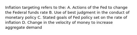 Inflation targeting refers to the: A. Actions of the Fed to change the Federal funds rate B. Use of best judgment in the conduct of monetary policy C. Stated goals of Fed policy set on the rate of inflation D. Change in the velocity of money to increase aggregate demand