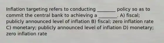 Inflation targeting refers to conducting ________ policy so as to commit the central bank to achieving a ________. A) fiscal; publicly announced level of inflation B) fiscal; zero inflation rate C) monetary; publicly announced level of inflation D) monetary; zero inflation rate