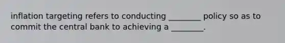 inflation targeting refers to conducting ________ policy so as to commit the central bank to achieving a ________.